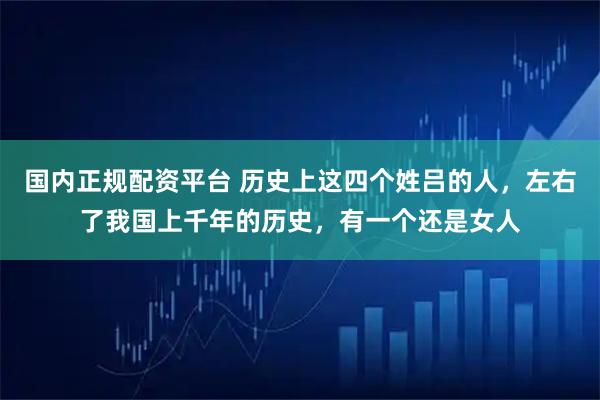 国内正规配资平台 历史上这四个姓吕的人，左右了我国上千年的历史，有一个还是女人