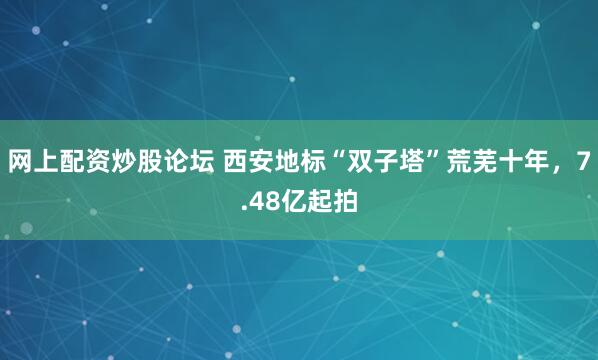 网上配资炒股论坛 西安地标“双子塔”荒芜十年，7.48亿起拍