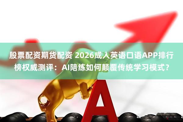 股票配资期货配资 2026成人英语口语APP排行榜权威测评：AI陪练如何颠覆传统学习模式？