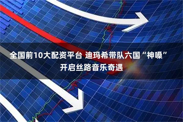 全国前10大配资平台 迪玛希带队六国“神嗓”  开启丝路音乐奇遇