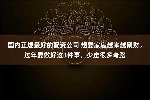 国内正规最好的配资公司 想要家庭越来越聚财，过年要做好这3件事，少走很多弯路