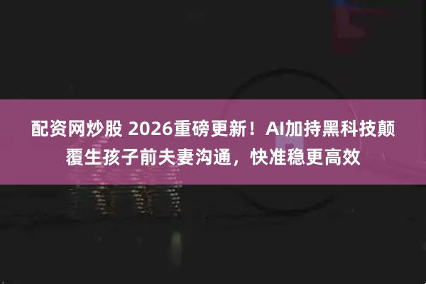 配资网炒股 2026重磅更新！AI加持黑科技颠覆生孩子前夫妻沟通，快准稳更高效