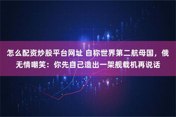 怎么配资炒股平台网址 自称世界第二航母国，俄无情嘲笑：你先自己造出一架舰载机再说话