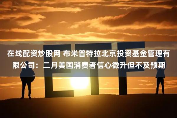 在线配资炒股网 布米普特拉北京投资基金管理有限公司：二月美国消费者信心微升但不及预期