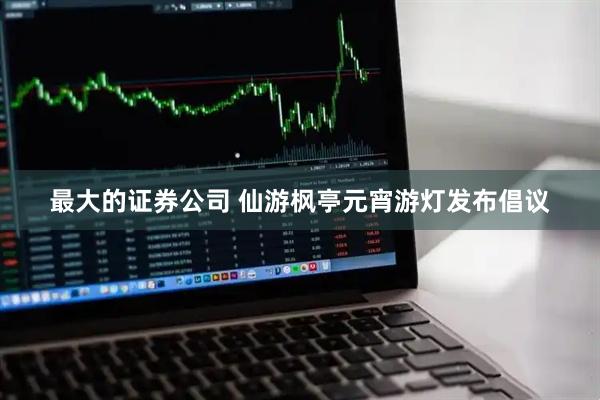 最大的证券公司 仙游枫亭元宵游灯发布倡议