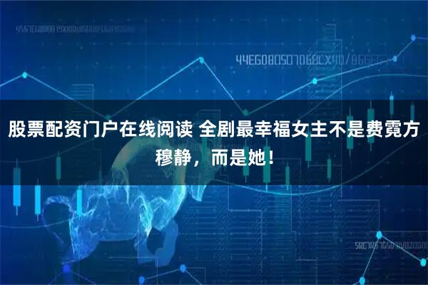 股票配资门户在线阅读 全剧最幸福女主不是费霓方穆静，而是她！