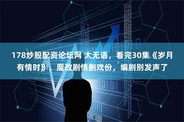 178炒股配资论坛网 太无语，看完30集《岁月有情时》，魔改剧情删戏份，编剧别发声了