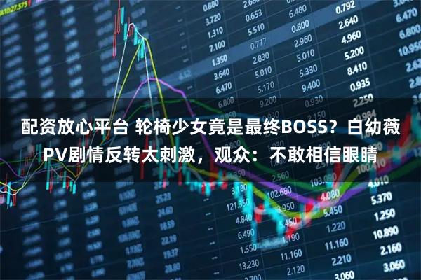 配资放心平台 轮椅少女竟是最终BOSS？白幼薇PV剧情反转太刺激，观众：不敢相信眼睛