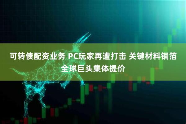 可转债配资业务 PC玩家再遭打击 关键材料铜箔全球巨头集体提价