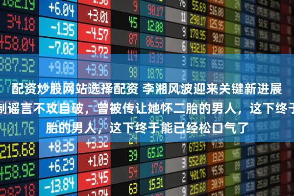 配资炒股网站选择配资 李湘风波迎来关键新进展！全平台解除限制谣言不攻自破，曾被传让她怀二胎的男人，这下终于能已经松口气了