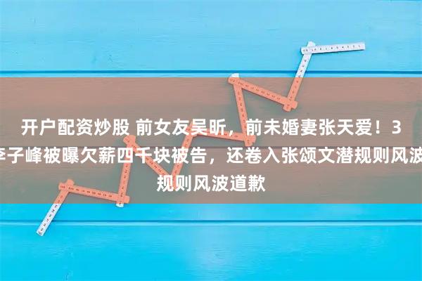 开户配资炒股 前女友吴昕，前未婚妻张天爱！39岁李子峰被曝欠薪四千块被告，还卷入张颂文潜规则风波道歉