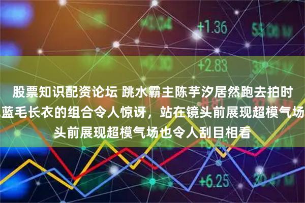 股票知识配资论坛 跳水霸主陈芋汐居然跑去拍时尚封面，泳帽配蓝毛长衣的组合令人惊讶，站在镜头前展现超模气场也令人刮目相看