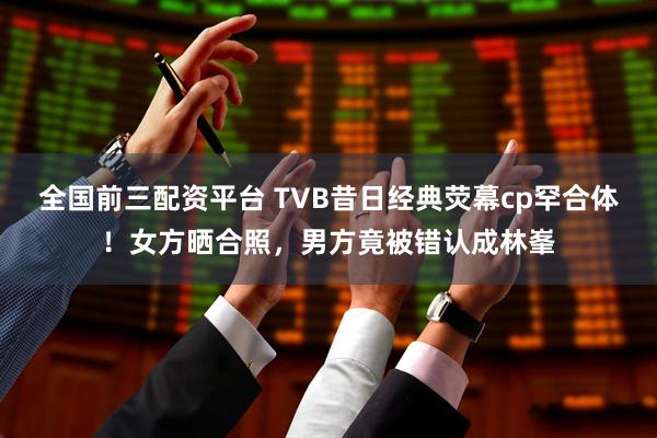 全国前三配资平台 TVB昔日经典荧幕cp罕合体！女方晒合照，男方竟被错认成林峯