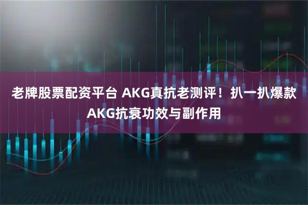 老牌股票配资平台 AKG真抗老测评！扒一扒爆款AKG抗衰功效与副作用